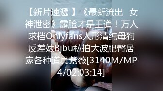 【新片速遞 】《最新流出✅女神泄密》露脸才是王道！万人求档Onlyfans人形清纯母狗反差婊Bjbu私拍大波肥臀居家各种道具紫薇[3140M/MP4/02:03:14]